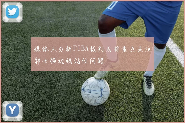 媒体人分析FIBA裁判或将重点关注郭士强边线站位问题