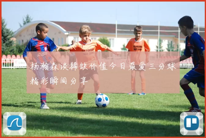 杨瀚森谈稀缺价值今日最爱三分球精彩瞬间分享