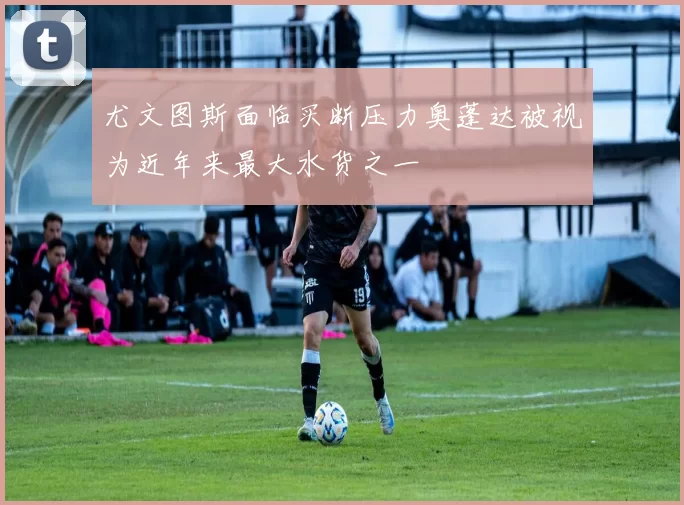 尤文图斯面临买断压力奥蓬达被视为近年来最大水货之一
