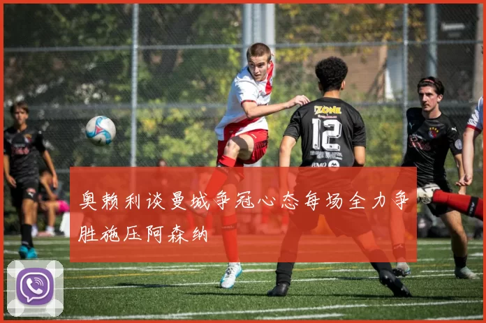 奥赖利谈曼城争冠心态每场全力争胜施压阿森纳