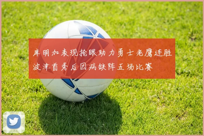 库明加表现抢眼助力勇士老鹰连胜波津首秀后因病缺阵五场比赛