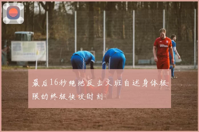 最后16秒绝地反击文班自述身体极限的终极快攻时刻