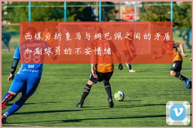 西媒分析皇马与姆巴佩之间的矛盾加剧球员的不安情绪