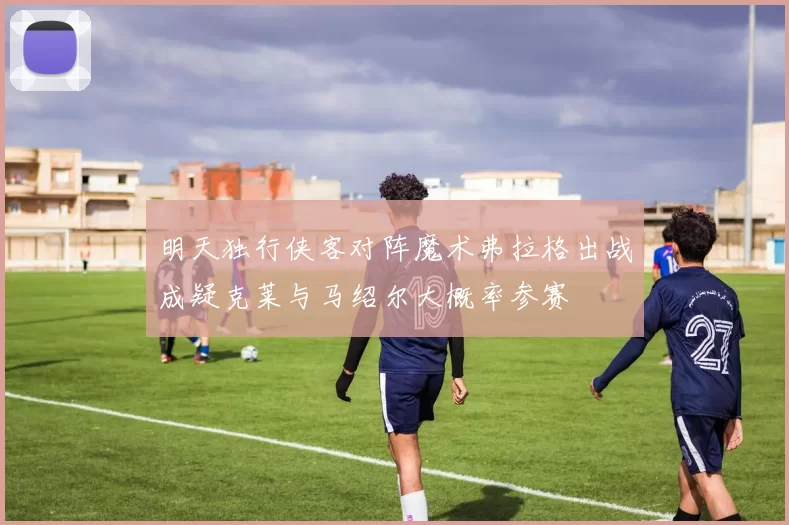 明天独行侠客对阵魔术弗拉格出战成疑克莱与马绍尔大概率参赛