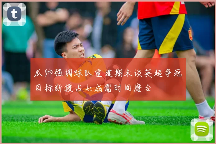 瓜帅强调球队重建期未谈英超争冠目标新援占七成需时间磨合