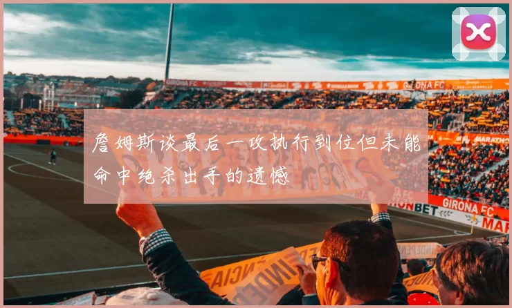 詹姆斯谈最后一攻执行到位但未能命中绝杀出手的遗憾