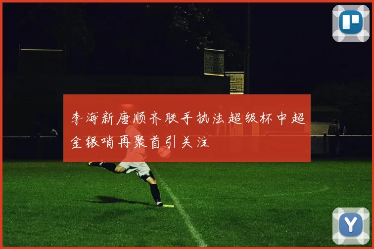 李海新唐顺齐联手执法超级杯中超金银哨再聚首引关注
