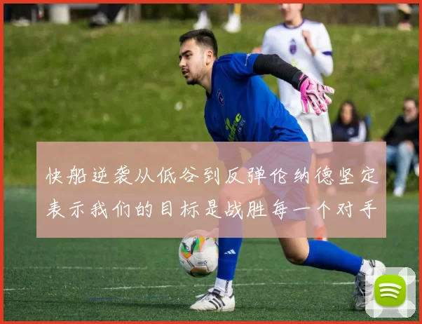 快船逆袭从低谷到反弹伦纳德坚定表示我们的目标是战胜每一个对手