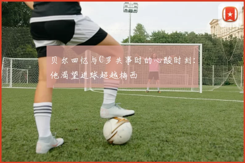 贝尔回忆与C罗共事时的心酸时刻：他渴望进球超越梅西