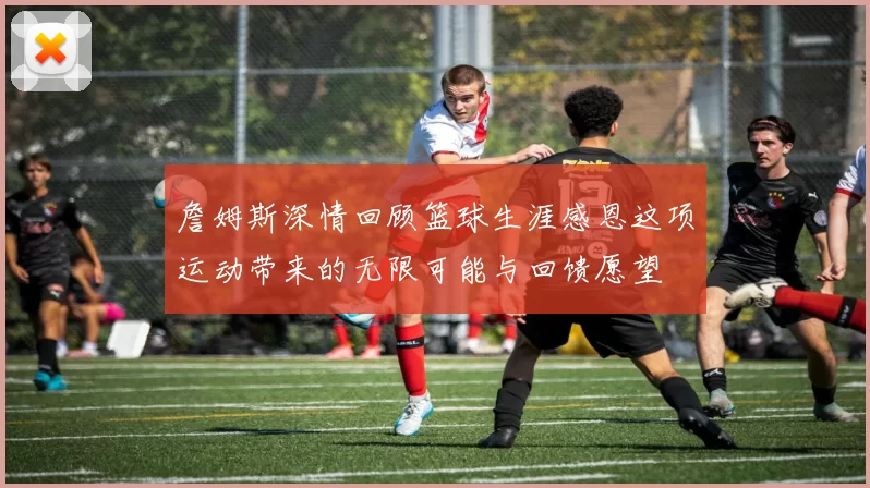 詹姆斯深情回顾篮球生涯感恩这项运动带来的无限可能与回馈愿望