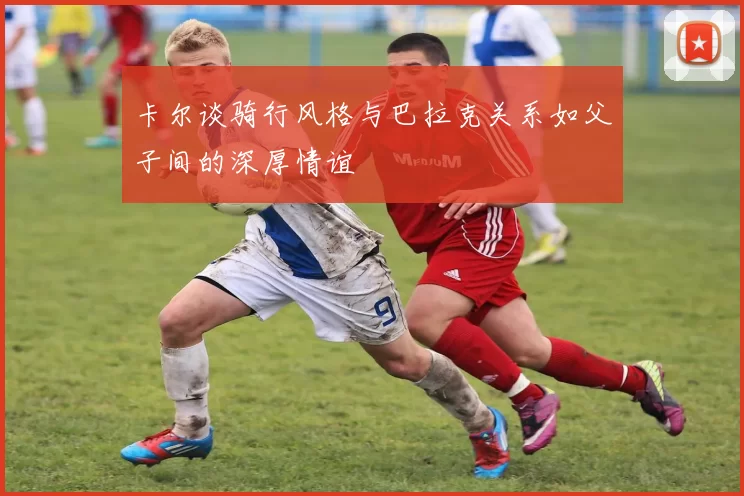 卡尔谈骑行风格与巴拉克关系如父子间的深厚情谊