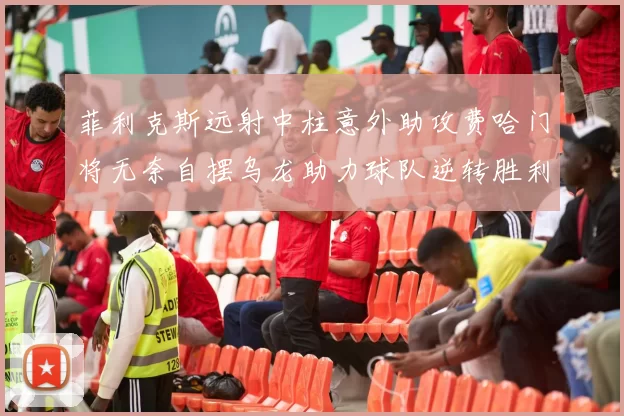 菲利克斯远射中柱意外助攻费哈门将无奈自摆乌龙助力球队逆转胜利