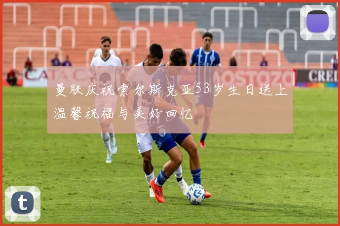 曼联庆祝索尔斯克亚53岁生日送上温馨祝福与美好回忆