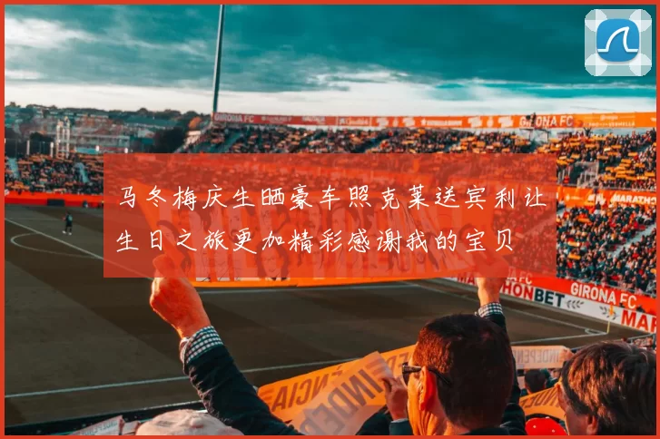 马冬梅庆生晒豪车照克莱送宾利让生日之旅更加精彩感谢我的宝贝