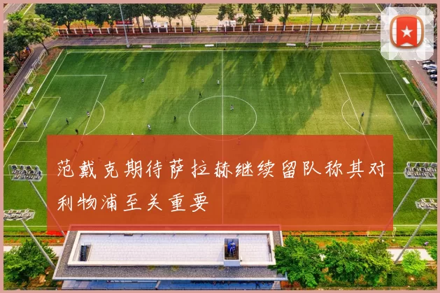 范戴克期待萨拉赫继续留队称其对利物浦至关重要
