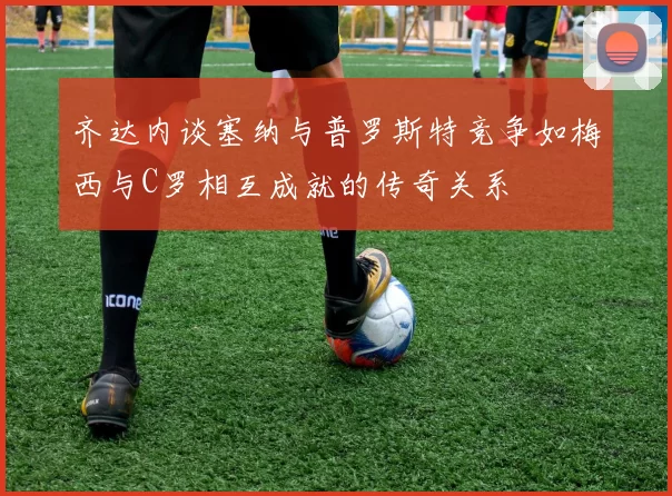 齐达内谈塞纳与普罗斯特竞争如梅西与C罗相互成就的传奇关系
