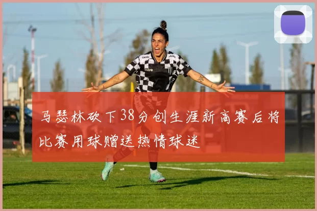 马瑟林砍下38分创生涯新高赛后将比赛用球赠送热情球迷