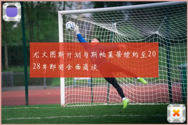 尤文图斯计划与斯帕莱蒂续约至2028年即将会面商谈