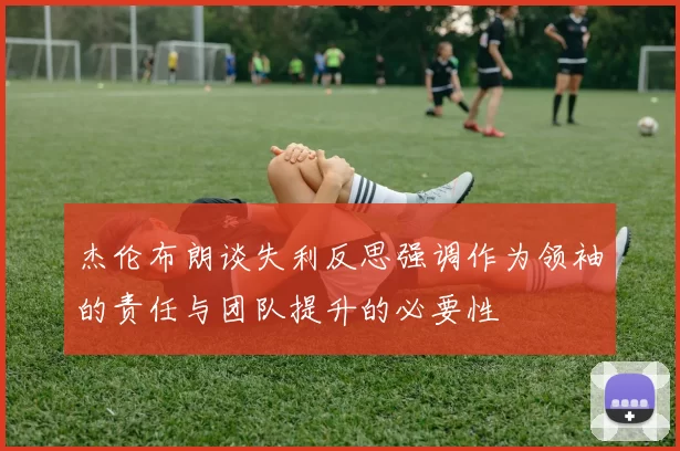 杰伦布朗谈失利反思强调作为领袖的责任与团队提升的必要性