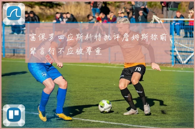 富保罗回应斯科特批评詹姆斯称前辈言行不应被尊重
