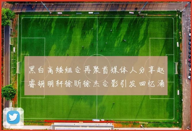 黑白高矮组合再聚首媒体人分享赵睿胡明轩徐昕徐杰合影引发回忆涌现