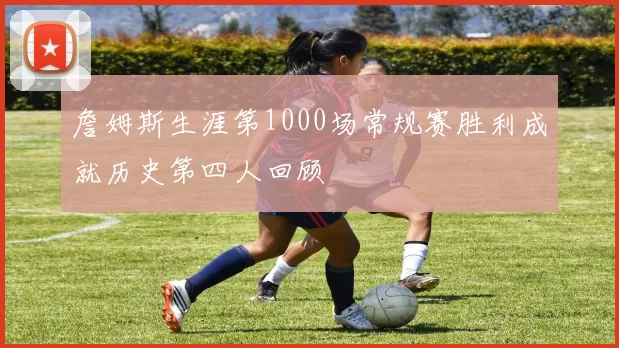 詹姆斯生涯第1000场常规赛胜利成就历史第四人回顾