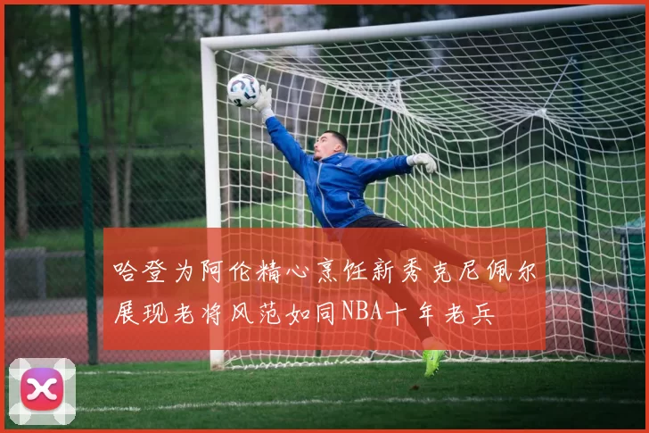 哈登为阿伦精心烹饪新秀克尼佩尔展现老将风范如同NBA十年老兵