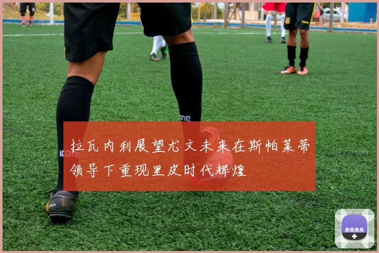拉瓦内利展望尤文未来在斯帕莱蒂领导下重现里皮时代辉煌
