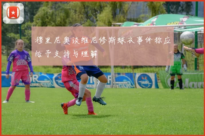 穆里尼奥谈维尼修斯球衣事件称应给予支持与理解