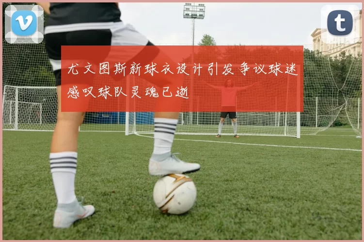 尤文图斯新球衣设计引发争议球迷感叹球队灵魂已逝