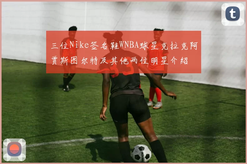 三位Nike签名鞋WNBA球星克拉克阿贾斯图尔特及其他两位明星介绍