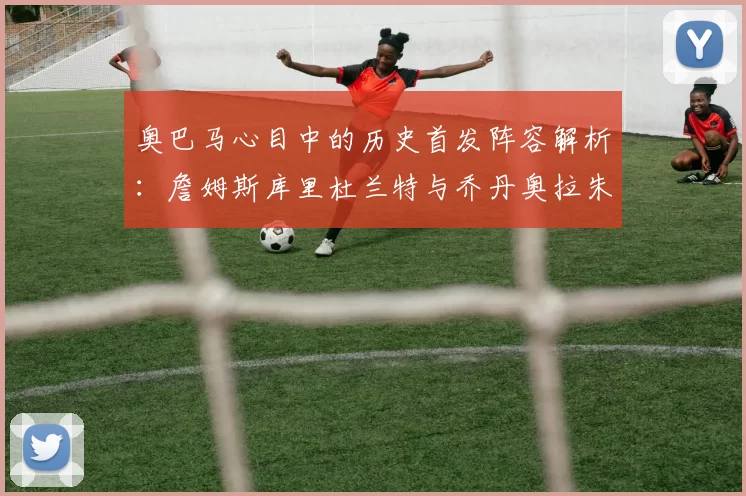 奥巴马心目中的历史首发阵容解析：詹姆斯库里杜兰特与乔丹奥拉朱旺的传奇组合
