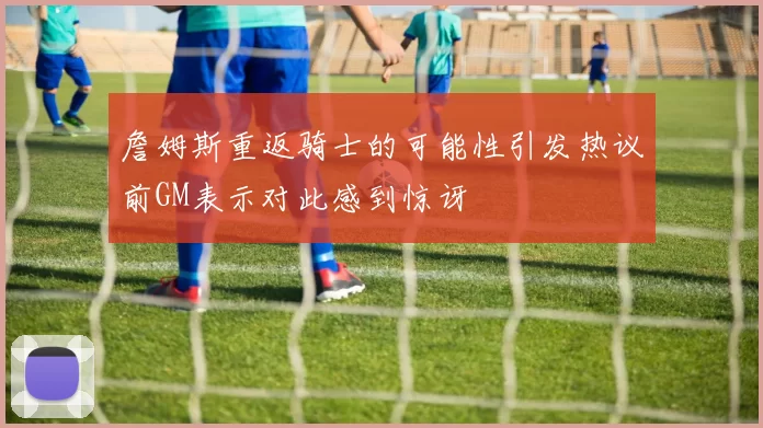 詹姆斯重返骑士的可能性引发热议前GM表示对此感到惊讶