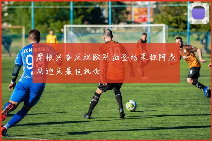 摩根兴奋庆祝欧冠抽签结果称阿森纳迎来最佳机会