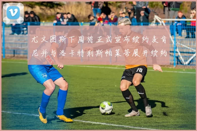 尤文图斯下周将正式宣布续约麦肯尼并与洛卡特利斯帕莱蒂展开续约谈判
